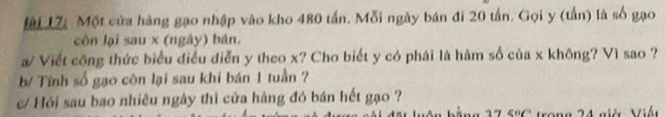 Đi 17 Một của hàng gạo nhập vào kho 480 tấn. Mỗi ngày bán đi 20 tấn. Gọi y (tần) là số gạo 
còn lại sau x (ngây) bán. 
a/ Viết công thức biểu điều diễn y theo x? Cho biết y có phải là hàm số của x không? Vì sao ? 
b/ Tính số gạo côn lại sau khi bán 1 tuần ? 
/ Hỏi sau bao nhiều ngày thì cửa hàng đó bán hết gạo ? 
7 Trong 24 giờ Mán