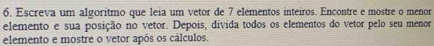 Escreva um algoritmo que leia um vetor de 7 elementos inteiros. Encontre e mostre o menor 
elemento e sua posição no vetor. Depois, divida todos os elementos do vetor pelo seu menor 
elemento e mostre o vetor após os cálculos.