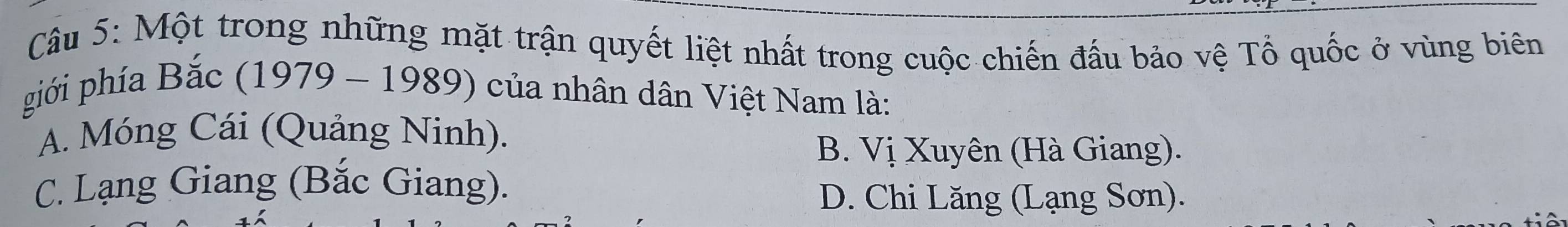 Một trong những mặt trận quyết liệt nhất trong cuộc chiến đấu bảo vệ Tổ quốc ở vùng biên
phiới phía Bắc (1979 - 1989) của nhân dân Việt Nam là:
A. Móng Cái (Quảng Ninh).
B. Vị Xuyên (Hà Giang).
C. Lạng Giang (Bắc Giang).
D. Chi Lăng (Lạng Sơn).