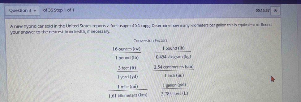 00:15:57 
A new hybrid car sold in the United States reports a fuel usage of 54 mpg. Determine how many kilometers per gallon this is equivalent to. Round 
your answer to the nearest hundredth, if necessary. 
Conversion Factors
 16ounces(oz)/1pound(lb)   Ipound(lb)/0.454kilog ram(kg) 
·  3feet(ft)/1yard(yd)   (2.54centimeters(cm))/1inch(in.) 
 1mile(mi)/1.61kilometers(km)   1gallon(gal)/3.785liters(L) 