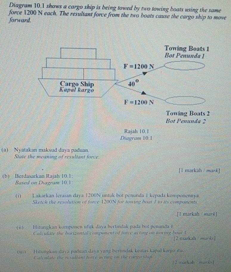 Diagram 10.1 shows a cargo ship is being towed by two towing boats using the same
force 1200 N each. The resultant force from the two boats cause the cargo ship to move
forward.
(a) Nyatakan maksud daya paduan.
State the meaning of resultant force.
[1 markah / mark]
(b) Berdasarkan Rajah 10.1:
Based on Diagram 10.1:
(1) Lakarkan leraian daya 1200N untuk bot penunda 1 kepada komponennya.
Sketch the resolution of force 1200N for towing boat 1 to its components
[1 markah / mark]
(i1)   Hitungkan komponen ufuk daya bertindak pada bot penunda I
Calculate the horizontal component of force acting on nowing boat 1:
[2 markah marks]
(in)  Hitungkan daya paduan daya yang bertindak keatas kapal kargo itu.
Calculate the resultant force acting on the cargo slap
[2 markah marks]