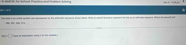 4: MathXL for School: Practice and Problem Solving Dec 4 - 11:59 pm 
art 1 of 2 
The bids in an online auction are represented by the arthmetic sequence shown below. Write an explicit formula to represent the bids as an arthmetic sequenos. What is the eleventh bid?
189, 197, 205, 213, ...
A(n)=□ (Type an expression using n for the variable.)