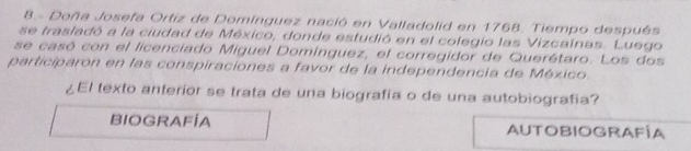 Doña Josefa Ortiz de Dominguez nació en Valladolid en 1768. Tiempo después
se trasladó a la ciudad de México, donde estudió en el colegio las Vizcainas. Luego
se casó con el licenciado Miguel Domínguez, el corregidor de Querétaro. Los dos
participaron en las conspiraciones a favor de la independencia de México.
¿El texto anterior se trata de una biografia o de una autobiografia?
BIOGRAFÍA AUTOBIOGRAFÍA