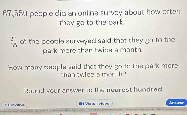 67,550 people did an online survey about how often 
they go to the park.
 27/35  of the people surveyed said that they go to the 
park more than twice a month. 
How many people said that they go to the park more 
than twice a month? 
Round your answer to the nearest hundred. 
Previous Watch video Answer 
q 
sendentlearing/cornculums/aa7a8538-24af-4789-ba80-0a23f89a2e2/dtrands/2i4f1ycf9/substrands/q59c4s9hd/topics/024096bc-ae4c-11eb-atca-6fc17d7fe7d0/leels/3/packagn/