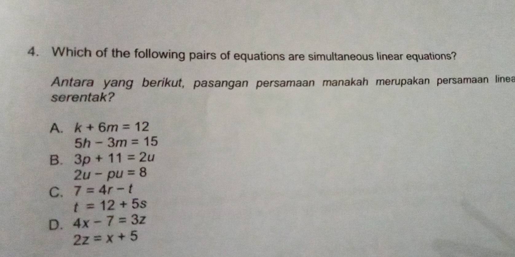 Which of the following pairs of equations are simultaneous linear equations?
Antara yang berikut, pasangan persamaan manakah merupakan persamaan linea
serentak?
A. k+6m=12
5h-3m=15
B. 3p+11=2u
2u-pu=8
C. 7=4r-t
t=12+5s
D. 4x-7=3z
2z=x+5