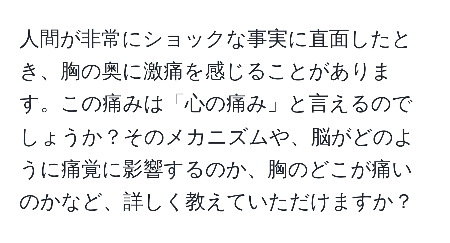 人間が非常にショックな事実に直面したとき、胸の奥に激痛を感じることがあります。この痛みは「心の痛み」と言えるのでしょうか？そのメカニズムや、脳がどのように痛覚に影響するのか、胸のどこが痛いのかなど、詳しく教えていただけますか？