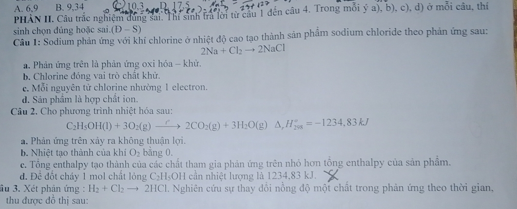 A. 6, 9 B. 9, 34 10. 3
PHÀN II. Câu trắc nghiệm đùng sai. Thỉ sinh tra lời từ câu 1 đến câu 4. Trong mỗi ya),b),c), ), d) ở mỗi câu, thí
sinh chọn đúng hoặc sai. (D-S)
Cầu 1: Sodium phản ứng với khí chlorine ở nhiệt độ cao tạo thành sản phẩm sodium chloride theo phản ứng sau:
2Na+Cl_2to 2NaCl
a. Phản ứng trên là phản ứng oxi hóa - khử.
b. Chlorine đóng vai trò chất khử.
c. Mỗi nguyên tử chlorine nhường 1 electron.
d. Sản phầm là hợp chất ion.
Câu 2. Cho phương trình nhiệt hóa sau:
C_2H_5OH(l)+3O_2(g)xrightarrow f''2CO_2(g)+3H_2O(g) △ _rH_(298)^o=-1234, 83kJ
a. Phản ứng trên xảy ra không thuận lợi.
b. Nhiệt tạo thành của khí O_2 bằng 0.
c. Tổng enthalpy tạo thành của các chất tham gia phản ứng trên nhỏ hơn tồng enthalpy của sản phầm.
d. D ể đốt cháy 1 mol chất lỏng C_2H_5OH cần nhiệt lượng là 1234, 83 kJ.
âu 3. Xét phản ứng : H_2+Cl_2to 2HCl 1. Nghiên cứu sự thay dồi nồng độ một chất trong phản ứng theo thời gian,
thu được đồ thị sau: