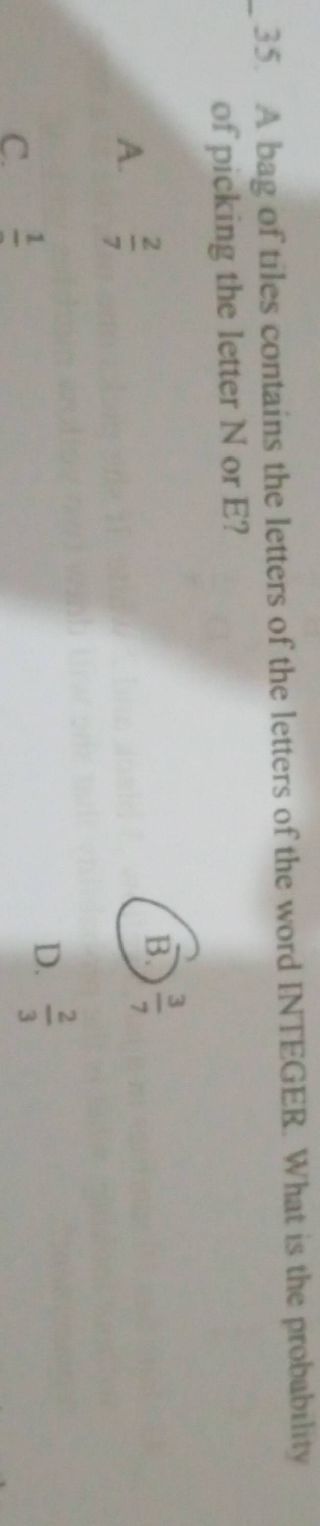 A bag of tiles contains the letters of the letters of the word INTEGER. What is the probability
of picking the letter N or E?
A.  2/7 
B.  3/7 
C. frac 1
D.  2/3 