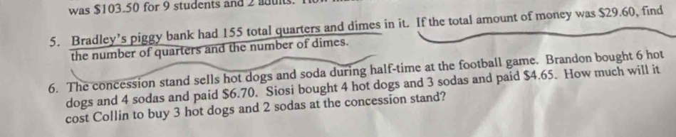 was $103.50 for 9 students and 2 aduls. 
5. Bradley’s piggy bank had 155 total quarters and dimes in it. If the total amount of money was $29.60, find 
the number of quarters and the number of dimes. 
6. The concession stand seIls hot dogs and soda during half-time at the football game. Brandon bought 6 hot 
dogs and 4 sodas and paid $6.70. Siosi bought 4 hot dogs and 3 sodas and paid $4.65. How much will it 
cost Collin to buy 3 hot dogs and 2 sodas at the concession stand?