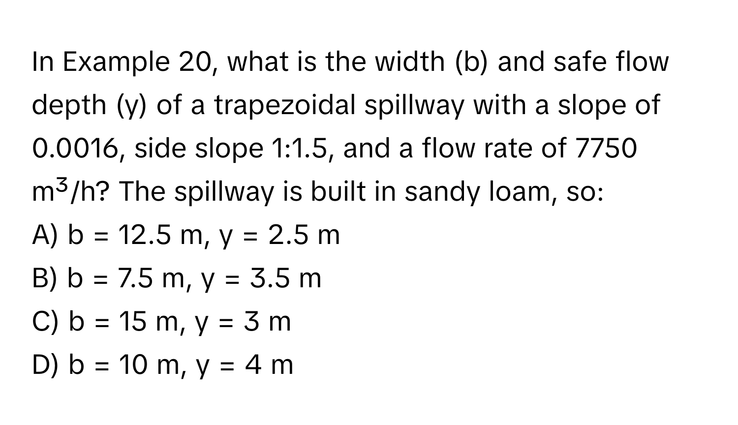 In Example 20, what is the width (b) and safe flow depth (y) of a trapezoidal spillway with a slope of 0.0016, side slope 1:1.5, and a flow rate of 7750 m³/h? The spillway is built in sandy loam, so:

A) b = 12.5 m, y = 2.5 m 
B) b = 7.5 m, y = 3.5 m 
C) b = 15 m, y = 3 m 
D) b = 10 m, y = 4 m