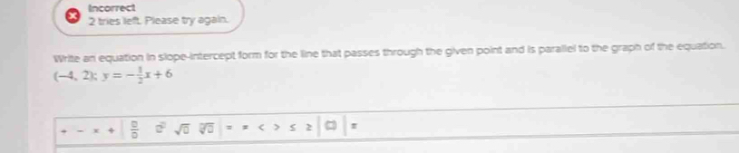 Incorrect 
2 tries left. Please try again. 
Write an equation in slope-intercept form for the line that passes through the given point and is parallel to the graph of the equation.
(-4,2);y=- 1/2 x+6
- + □ /□   c^2sqrt(0) overline WO ≤ ≥ □ |: