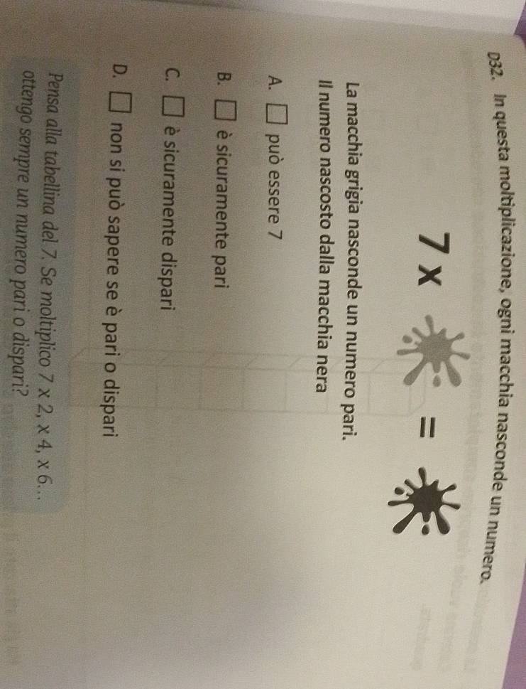 D32. In questa moltiplicazione, ogni macchia nasconde un numero.
7x
=
La macchia grigia nasconde un numero pari.
Il numero nascosto dalla macchia nera
A. □ può essere 7
B. □ è sicuramente pari
C. □ è sicuramente dispari
D. □ non si può sapere se è pari o dispari
Pensa alla tabellina del 7. Se moltiplico 7* 2, * 4, * 6... 
ottengo sempre un numero pari o dispari?