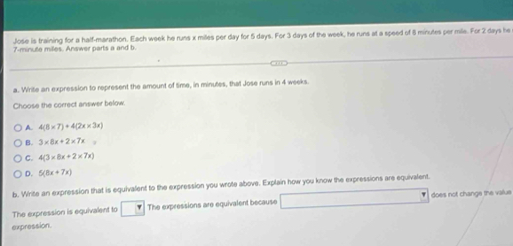 Jose is training for a half-marathon. Each week he runs x miles per day for 5 days. For 3 days of the week, he runs at a speed of 8 minutes per mile. For 2 days he
7-minute miles. Answer parts a and b.
a. Wrile an expression to represent the amount of time, in minutes, that Jose runs in 4 weeks.
Choose the correct answer bellow.
A. 4(8* 7)+4(2x* 3x)
B. 3* 8x+2* 7x
C. 4(3* 8x+2* 7x)
D. 5(8x+7x)
b. Write an expression that is equivalent to the expression you wrote above. Explain how you know the expressions are equivalent.
The expression is equivalent to The expressions are equivalent because does not change the value
expression.