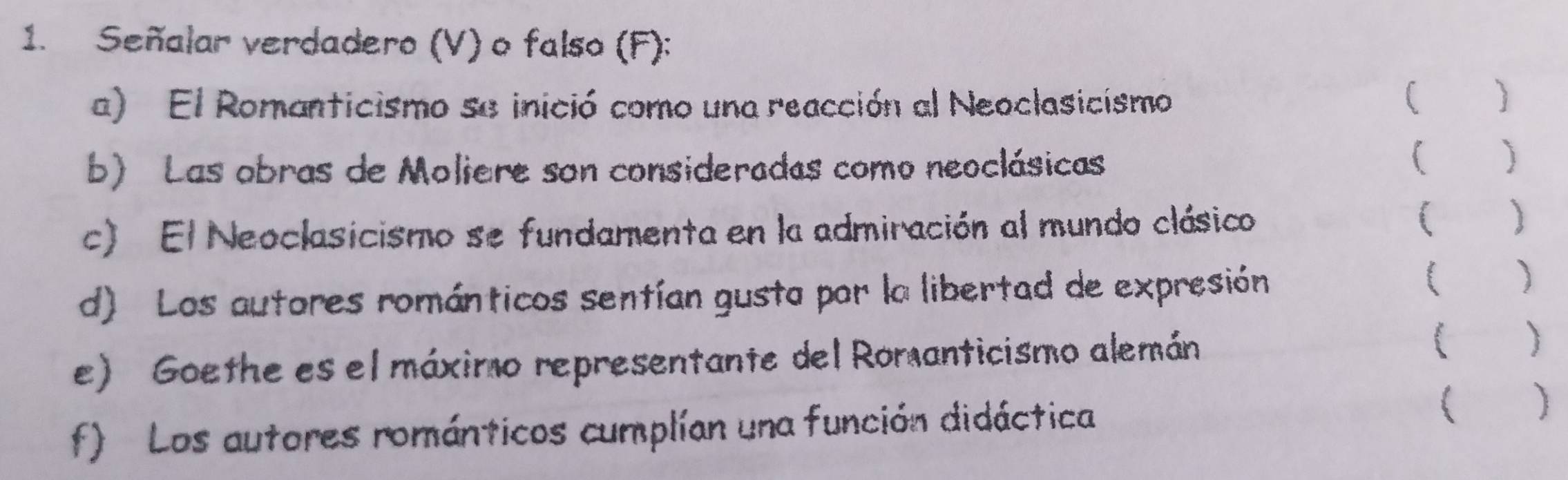 Señalar verdadero (V) o falso (F): 
a) El Romanticismo se inició como una reacción al Neoclasicismo 
( ) 
b) Las obras de Moliere son consideradas como neoclásicas 
( ) 
c) El Neoclasicismo se fundamenta en la admiración al mundo clásico ( ) 
d) Los autores románticos sentían gusta por la libertad de expresión 
( ) 
e) Goethe es el máximo representante del Romanticismo alemán 
( ) 
f) Los autores románticos cumplían una función didáctica ( )