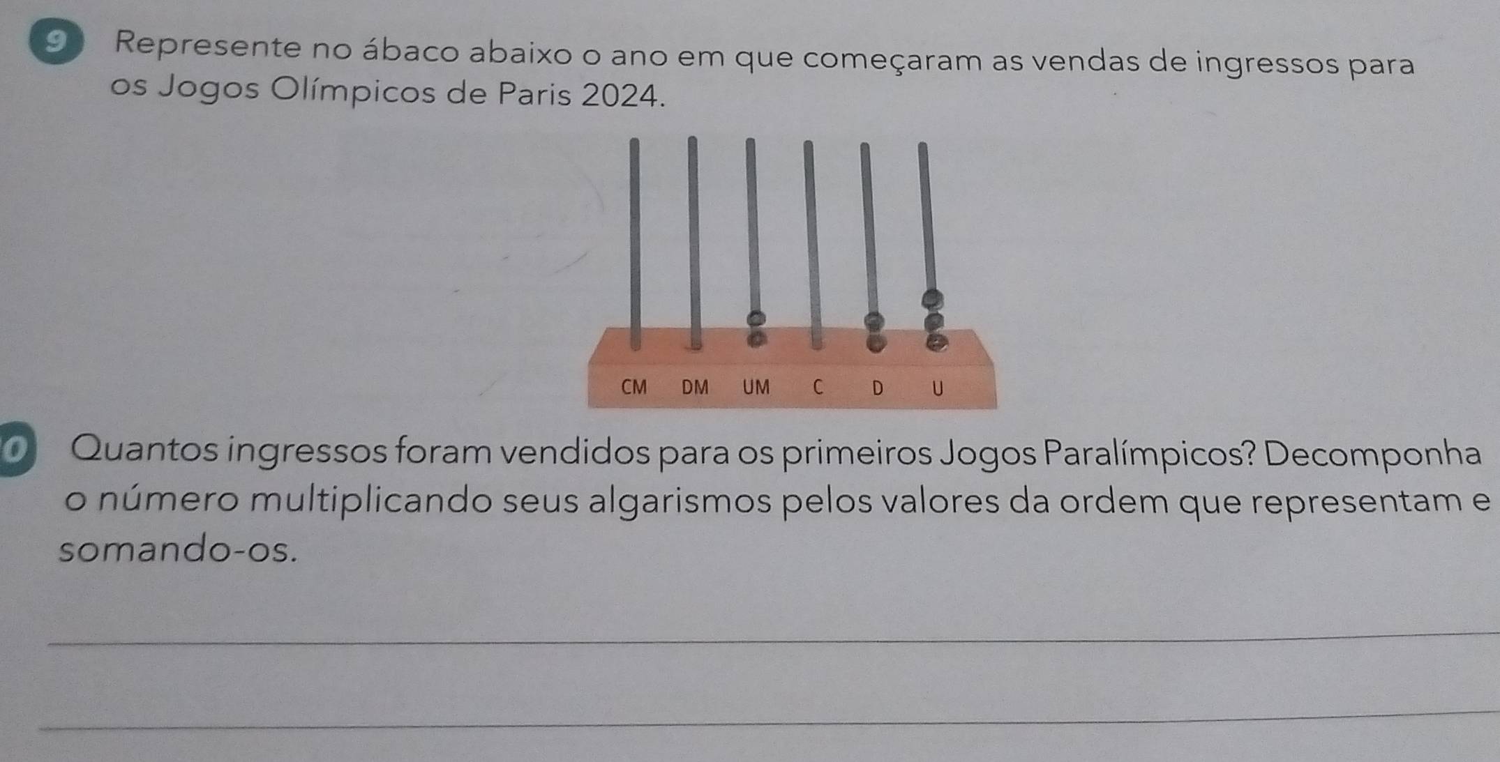 Represente no ábaco abaixo o ano em que começaram as vendas de ingressos para 
os Jogos Olímpicos de Paris 2024. 
Quantos ingressos foram vendidos para os primeiros Jogos Paralímpicos? Decomponha 
o número multiplicando seus algarismos pelos valores da ordem que representam e 
somando-os. 
_ 
_