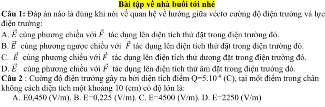 Bài tập về nhà buồi tới nhé
Câu 1: Đáp án nào là đúng khi nói về quan hệ về hướng giữa véctơ cường độ điện trường và lực
điện trường:
A. vector E cùng phương chiều với vector F tác dụng lên diện tích thử đặt trong điện trường đó.
B. vector E cùng phương ngược chiều với vector F tác dụng lên điện tích thử đặt trong điện trường đó.
C. vector E cùng phương chiều với vector F tác dụng lên điện tích thử dương đặt trong điện trường đó.
D. vector E cùng phương chiều với vector F tác dụng lên điện tích thử âm đặt trong điện trưởng đó.
Câu 2 : Cường độ điện trưởng gây ra bởi diện tích điểm Q=5.10^(-9)(C) 0, tại một điểm trong chân
không cách diện tích một khoảng 10 (cm) có độ lớn là:
A. E0, 450 (V/m). B. E=0, 225(V/m). C. E=4500(V/m). D. E=2250(V/m)