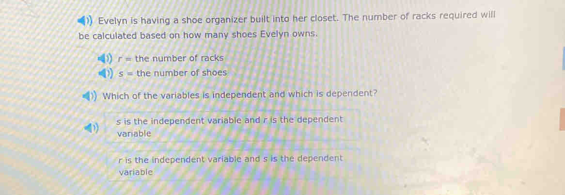 Evelyn is having a shoe organizer built into her closet. The number of racks required will
be calculated based on how many shoes Evelyn owns.
( r= the number of racks
D s= the number of shoes
Which of the variables is independent and which is dependent?
s is the independent variable and r is the dependent
variable
r is the independent variable and s is the dependent
variable