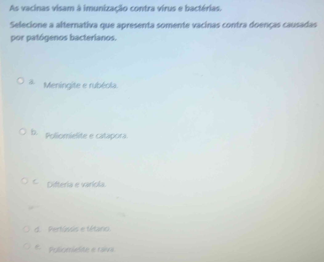 As vacinas visam à imunização contra virus e bactérias.
Selecione a alternativa que apresenta somente vacinas contra doenças causadas
por patógenos bacterianos.
Meningite e rubéola.
b. Poliomielite e catapora.
C Difteria e varíola.
d. Pertúsis e tétano.
é Poliomielte e raiva.