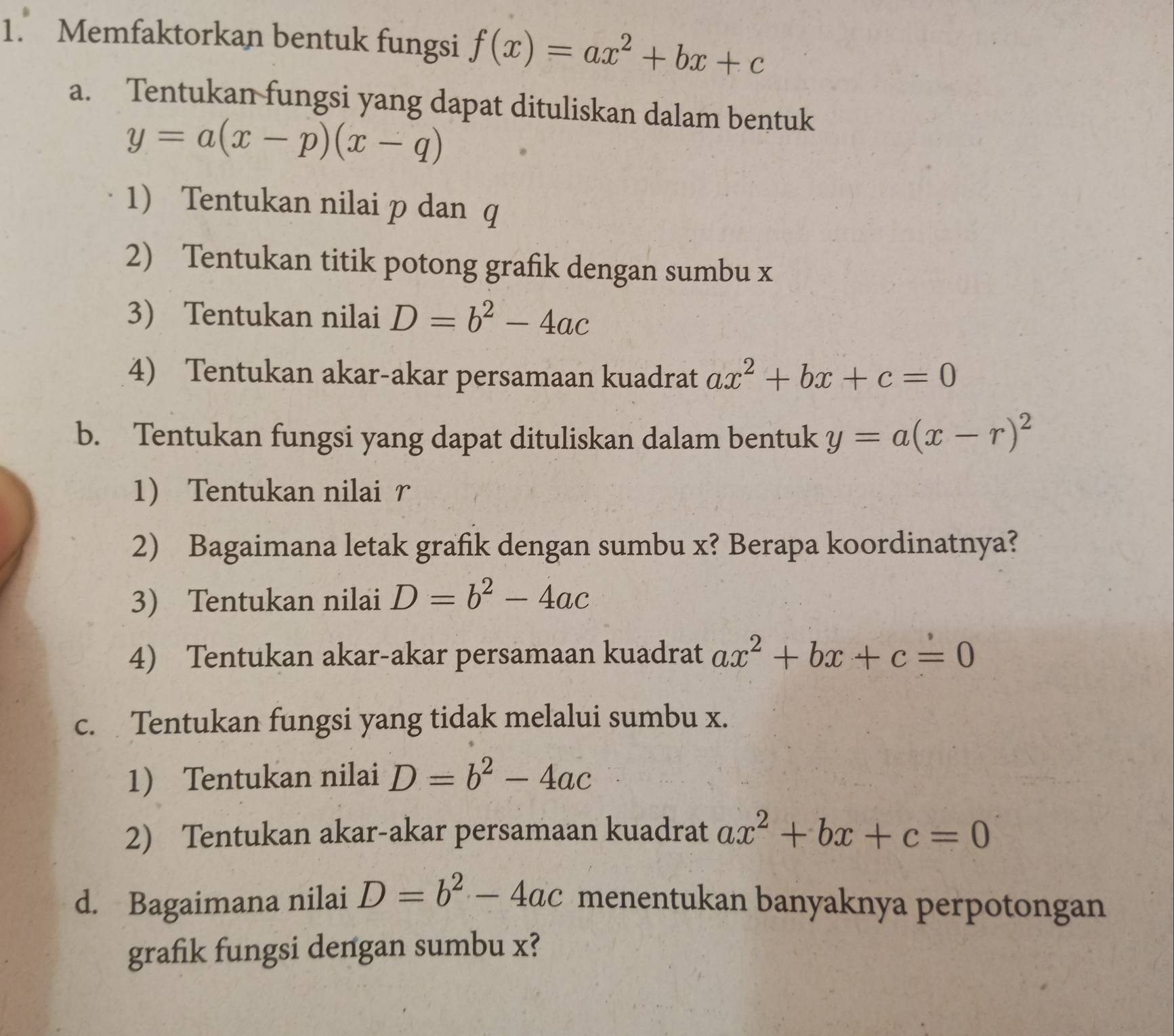 Memfaktorkan bentuk fungsi f(x)=ax^2+bx+c
a. Tentukan fungsi yang dapat dituliskan dalam bentuk
y=a(x-p)(x-q)
1) Tentukan nilai p dan q
2) Tentukan titik potong grafik dengan sumbu x
3 Tentukan nilai D=b^2-4ac
4) Tentukan akar-akar persamaan kuadrat ax^2+bx+c=0
b. Tentukan fungsi yang dapat dituliskan dalam bentuk y=a(x-r)^2
1 Tentukan nilai r
2) Bagaimana letak grafik dengan sumbu x? Berapa koordinatnya? 
3) Tentukan nilai D=b^2-4ac
4) Tentukan akar-akar persamaan kuadrat ax^2+bx+c=0
c. Tentukan fungsi yang tidak melalui sumbu x. 
1) Tentukan nilai D=b^2-4ac
2) Tentukan akar-akar persamaan kuadrat ax^2+bx+c=0
d. Bagaimana nilai D=b^2-4ac menentukan banyaknya perpotongan 
grafik fungsi dengan sumbu x?