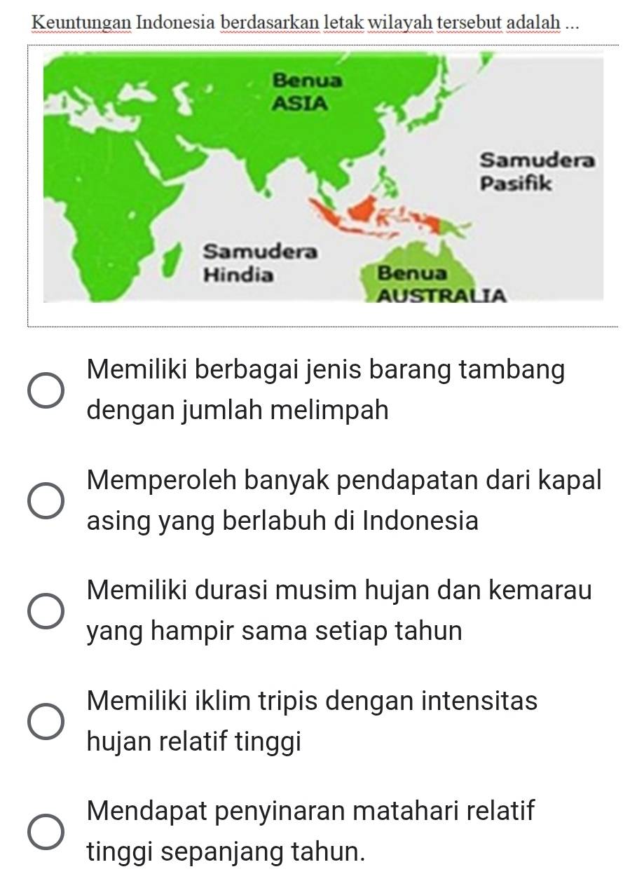 Keuntungan Indonesia berdasarkan letak wilayah tersebut adalah ...
Memiliki berbagai jenis barang tambang
dengan jumlah melimpah
Memperoleh banyak pendapatan dari kapal
asing yang berlabuh di Indonesia
Memiliki durasi musim hujan dan kemarau
yang hampir sama setiap tahun
Memiliki iklim tripis dengan intensitas
hujan relatif tinggi
Mendapat penyinaran matahari relatif
tinggi sepanjang tahun.