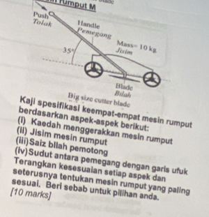 I11 fümput M
i keempat-empat mesin rumput
berdasarkan aspek-aspek berikut:
(1) Kaedah menggerakkan mesin rumput
(II) Jisim mesin rumput
(iii)Saiz bllah pemotong
(iv)Sudut antara pemegang dengan garis ufuk
Terangkan kesesuaian setiap aspek dan
seterusnya tentukan mesin rumput yang paling
sesuai. Beri sebab untuk pilihan anda.
[10 marks]