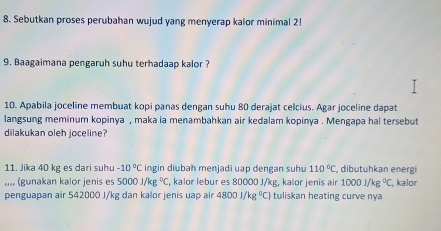 Sebutkan proses perubahan wujud yang menyerap kalor minimal 2! 
9. Baagaimana pengaruh suhu terhadaap kalor ? 
10. Apabila joceline membuat kopi panas dengan suhu 80 derajat celcius. Agar joceline dapat 
langsung meminum kopinya , maka ia menambahkan air kedalam kopinya . Mengapa hal tersebut 
dilakukan oleh joceline? 
11. Jika 40 kg es dari suhu -10°C ingin diubah menjadi uap dengan suhu 110°C , dibutuhkan energi 
,,,, (gunakan kalor jenis es 5000J/kg°C , kalor lebur es 80000 J/kg, kalor jenis air 1000J/kg°C , kalor 
penguapan air 542000 J/kg dan kalor jenis uap air 4800J/kg°C) tuliskan heating curve nya