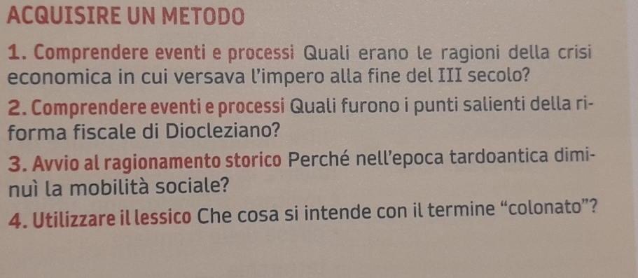 ACQUISIRE UN METODO 
1. Comprendere eventi e processi Quali erano le ragioni della crisi 
economica in cui versava l’impero alla fine del III secolo? 
2. Comprendere eventi e processi Quali furono i punti salienti della ri- 
forma fiscale di Diocleziano? 
3. Avvio al ragionamento storico Perché nell’epoca tardoantica dimi- 
nuì la mobilità sociale? 
4. Utilizzare il lessico Che cosa si intende con il termine “colonato”?