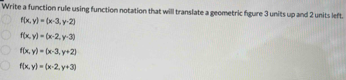 Write a function rule using function notation that will translate a geometric fgure 3 units up and 2 units left.
f(x,y)=(x-3,y-2)
f(x,y)=(x-2,y-3)
f(x,y)=(x-3,y+2)
f(x,y)=(x-2,y+3)