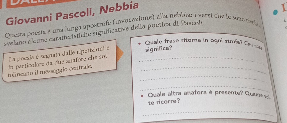 Giovanni Pascoli, Nebbia 
1 
Questa poesia è una lunga apostrofe (invocazione) alla nebbia: i versi che le sono rivolti 
svelano alcune caratteristiche significative della poetica di Pascoli 
L 
Quale frase ritorna in ogni strofa? Che cosa 
La poesia è segnata dalle ripetizioni e 
significa? 
in particolare da due anafore che sot-_ 
_ 
tolineano il messaggio centrale._ 
_ 
Quale altra anafora è presente? Quante vol- 
te ricorre? 
_