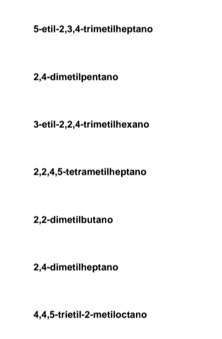 5-etil- 2, 3, 4 -trimetilheptano
2, 4 -dimetilpentano
3-etil- 2, 2, 4 -trimetilhexano
2, 2, 4, 5 -tetrametilheptano
2, 2 -dimetilbutano
2, 4 -dimetilheptano
4, 4, 5 -trietil -2 -metiloctano