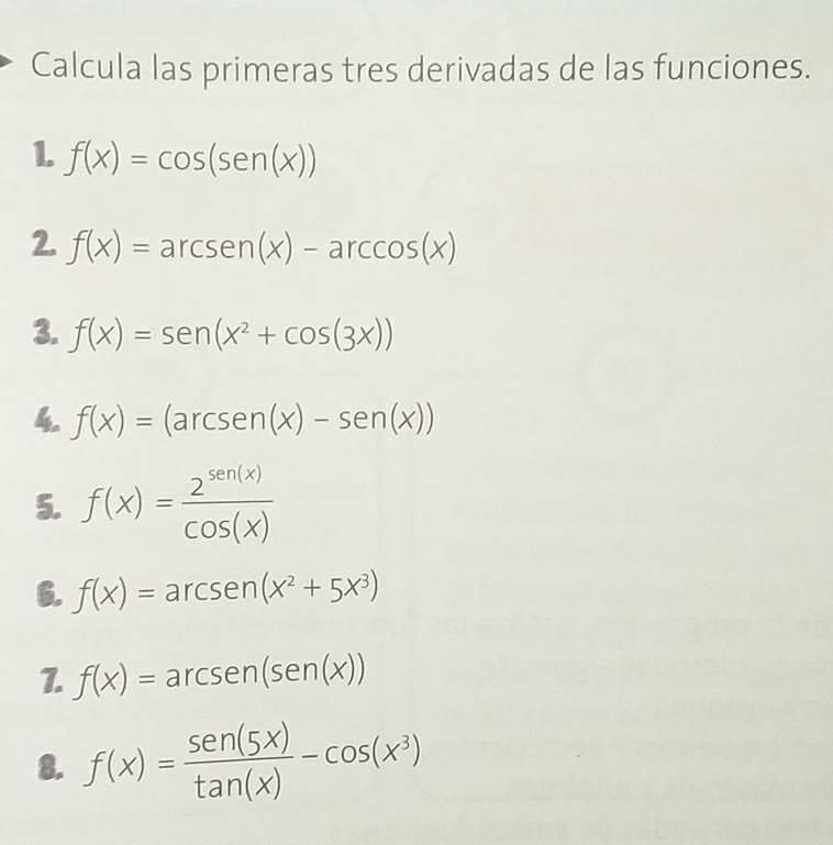 Calcula las primeras tres derivadas de las funciones. 
1 f(x)=cos (sen (x))
2. f(x)=arcsen (x)-arccos (x)
3. f(x)=sen (x^2+cos (3x))
4 f(x)=(arcsen(x)-sen(x))
5. f(x)= 2^(sen (x))/cos (x) 
6. f(x)=arcsen(x^2+5x^3)
f(x)=arcsen(sen(x))
8. f(x)= sen (5x)/tan (x) -cos (x^3)