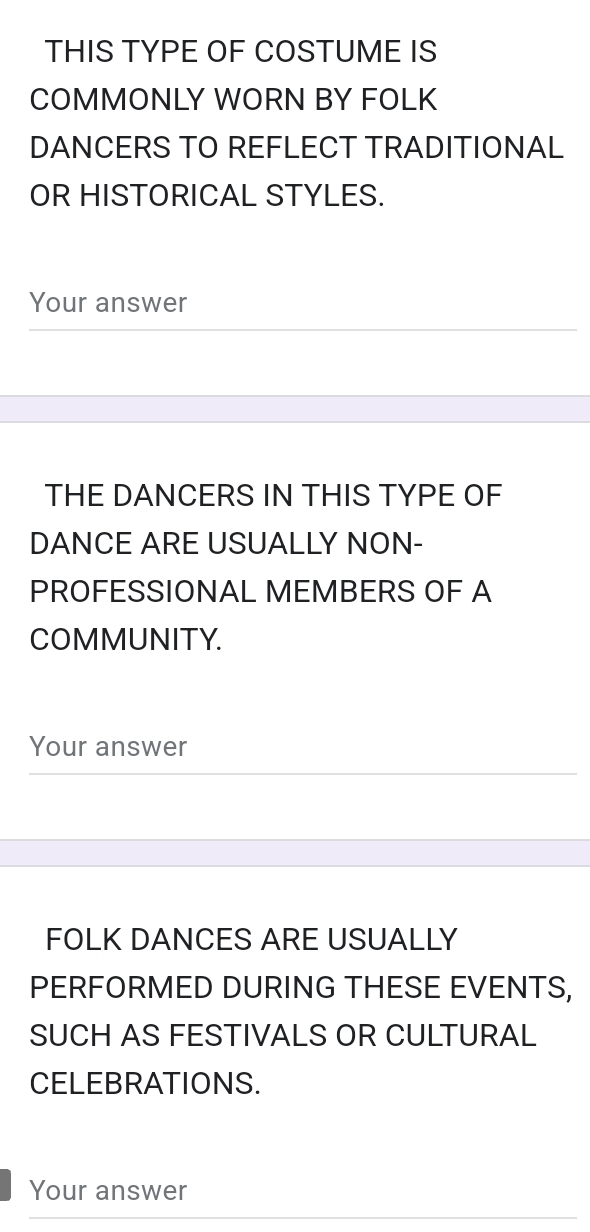 THIS TYPE OF COSTUME IS 
COMMONLY WORN BY FOLK 
DANCERS TO REFLECT TRADITIONAL 
OR HISTORICAL STYLES. 
Your answer 
THE DANCERS IN THIS TYPE OF 
DANCE ARE USUALLY NON- 
PROFESSIONAL MEMBERS OF A 
COMMUNITY. 
Your answer 
FOLK DANCES ARE USUALLY 
PERFORMED DURING THESE EVENTS, 
SUCH AS FESTIVALS OR CULTURAL 
CELEBRATIONS. 
Your answer