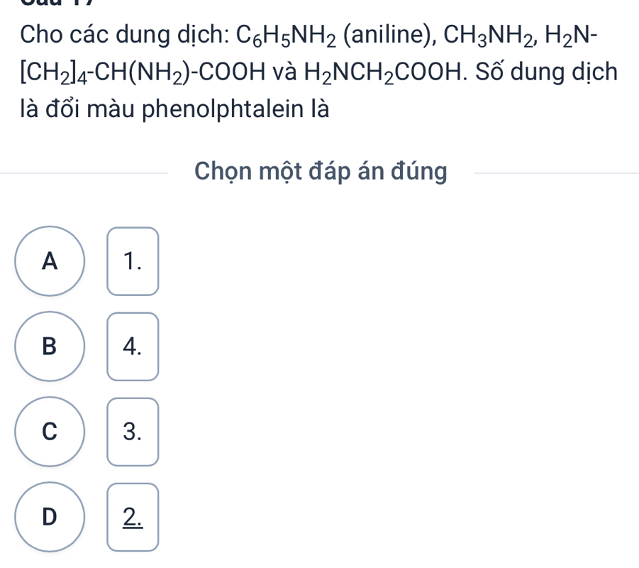 Cho các dung dịch: C_6H_5NH_2 (aniline), CH_3NH_2, H_2N-
[CH_2]_4^-CH(NH_2) -COOH và H_2NCH_2COOH. Số dung dịch
là đổi màu phenolphtalein là
Chọn một đáp án đúng
A 1.
B 4.
C 3.
D 2.