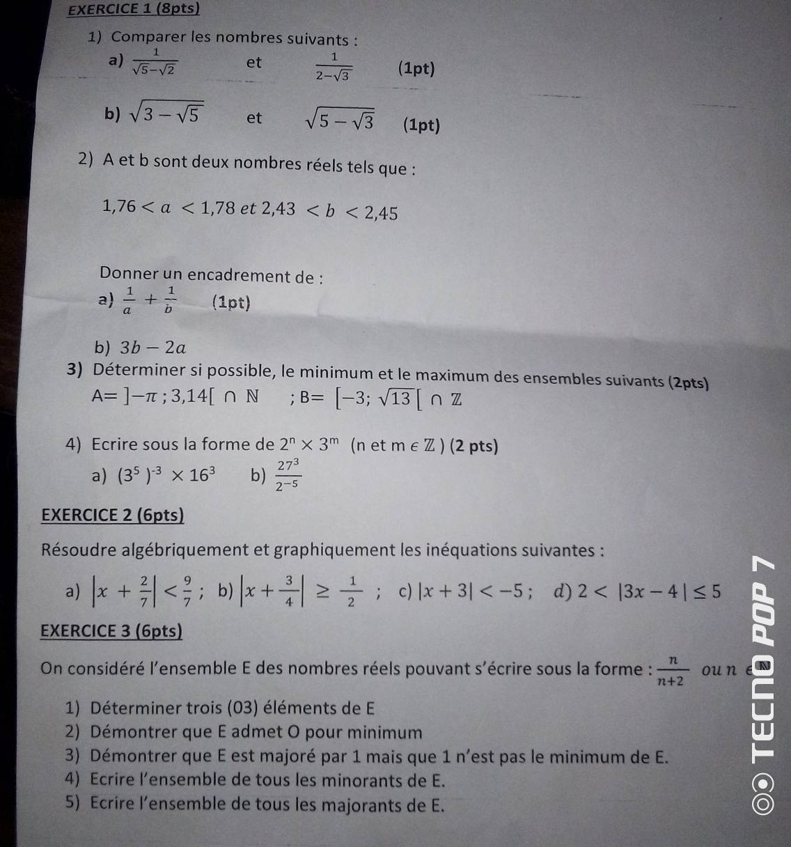 Comparer les nombres suivants :
a)  1/sqrt(5)-sqrt(2)  et  1/2-sqrt(3)  (1pt)
b) sqrt(3-sqrt 5) et sqrt(5-sqrt 3) (1pt)
2) A et b sont deux nombres réels tels que :
1,76 et 2,43
Donner un encadrement de :
a)  1/a + 1/b  (1pt)
b) 3b-2a
3) Déterminer si possible, le minimum et le maximum des ensembles suivants (2pts)
A=]-π ;3,14[∩ N □  ;B=[-3;sqrt(13)[∩ Z
4) Ecrire sous la forme de 2^n* 3^m (n et m∈ Z) (2 pts)
a) (3^5)^-3* 16^3 b)  27^3/2^(-5) 
EXERCICE 2 (6pts)
Résoudre algébriquement et graphiquement les inéquations suivantes :
a) |x+ 2/7 | b) |x+ 3/4 |≥  1/2 . c |x+3| ; d) 2
EXERCICE 3 (6pts)
On considéré l'ensemble E des nombres réels pouvant s'écrire sous la forme :  n/n+2  ou n
1) Déterminer trois (03) éléments de E
2) Démontrer que E admet O pour minimum
3) Démontrer que E est majoré par 1 mais que 1 n’est pas le minimum de E.
4) Ecrire l’ensemble de tous les minorants de E.
5) Ecrire l’ensemble de tous les majorants de E.