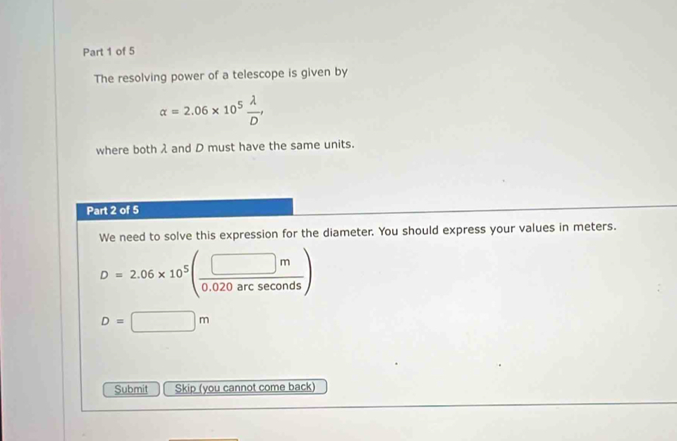 The resolving power of a telescope is given by
alpha =2.06* 10^5 lambda /D , 
where both λ and D must have the same units. 
Part 2 of 5 
We need to solve this expression for the diameter. You should express your values in meters.
D=2.06* 10^5( □ m/0.020arcsec onds )
D=□ m
Submit Skip (you cannot come back)