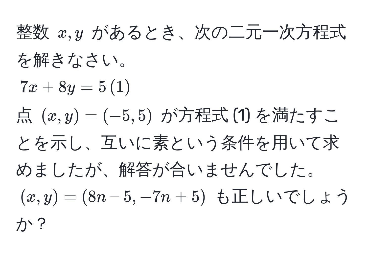 整数 $x, y$ があるとき、次の二元一次方程式を解きなさい。  
$7x + 8y = 5 , (1)$  
点 $(x, y) = (-5, 5)$ が方程式 (1) を満たすことを示し、互いに素という条件を用いて求めましたが、解答が合いませんでした。  
$(x, y) = (8n - 5, -7n + 5)$ も正しいでしょうか？