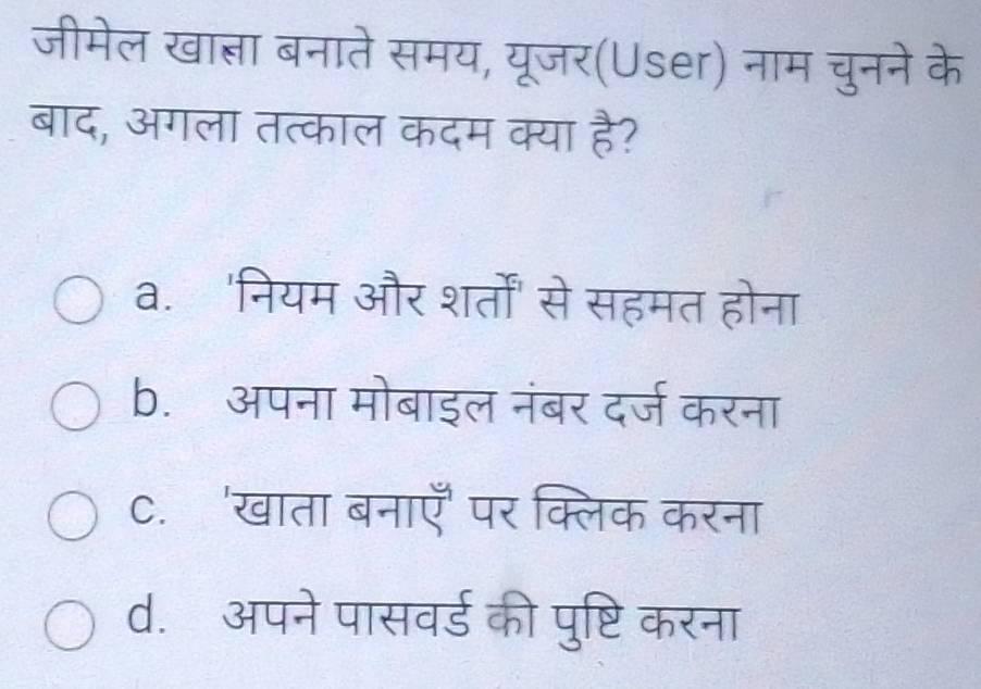 जीमेल खात्ञा बनाते समय, यूजर(User) नाम चुनने के
बाद, अगला तत्काल कदम क्या है?
a. 'नियम और शर्तों' से सहमत होना
b. अपना मोबाइल नंबर दर्ज करना
C. 'खाता बनाएँ पर क्लिक करना
d. अपने पासवर्ड की पुष्टि करना