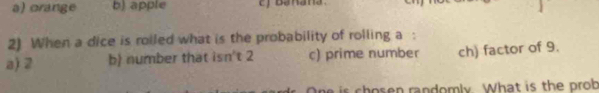 a) orange b) apple
2) When a dice is roiled what is the probability of rolling a :
a) 2 b) number that isn't 2 c) prime number ch) factor of 9.
is chosen randomly. What is the prob