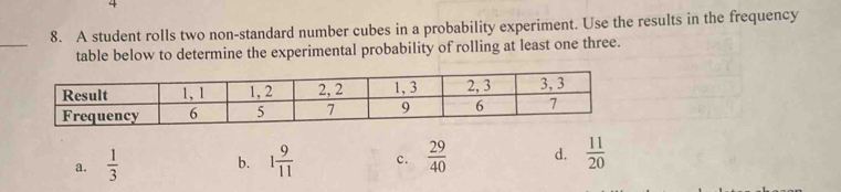 A student rolls two non-standard number cubes in a probability experiment. Use the results in the frequency
_
table below to determine the experimental probability of rolling at least one three.
a.  1/3  1 9/11  c.  29/40  d.  11/20 
b.