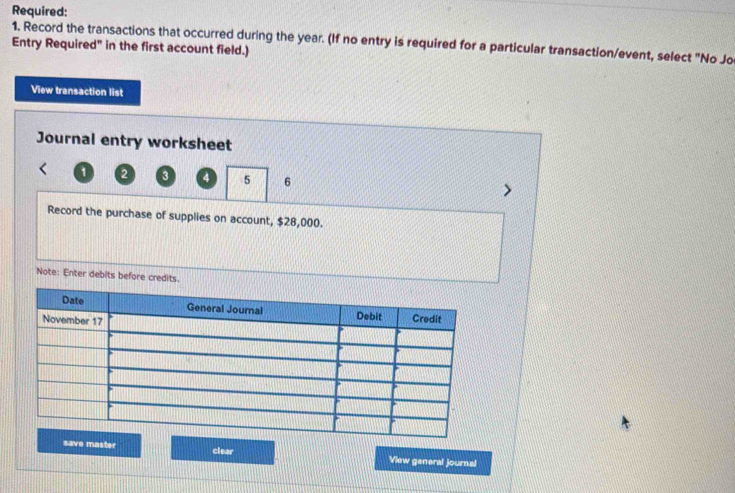 Required: 
1. Record the transactions that occurred during the year. (If no entry is required for a particular transaction/event, select "No Jo 
Entry Required" in the first account field.) 
View transaction list 
Journal entry worksheet
1 2 3 4 5 6
Record the purchase of supplies on account, $28,000. 
Note: Enter debits before credits. 
save master clear View general journal