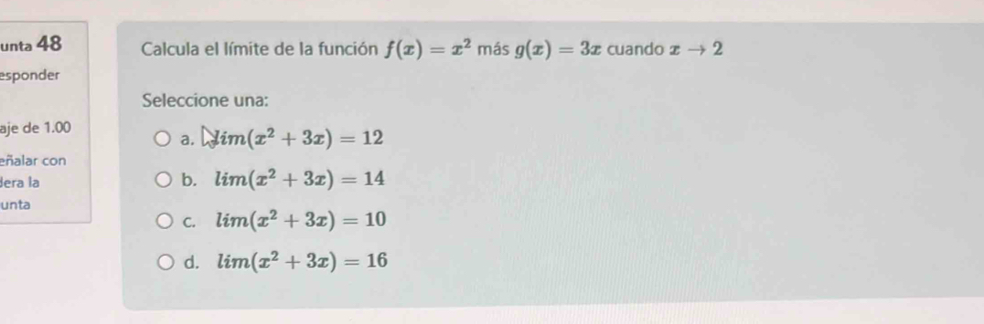 unta 48 Calcula el límite de la función f(x)=x^2 más g(x)=3x cuando xto 2
esponder
Seleccione una:
aje de 1.00
a. lim(x^2+3x)=12
eñalar con
Jera la b. lim(x^2+3x)=14
unta
C. lim(x^2+3x)=10
d. lim(x^2+3x)=16