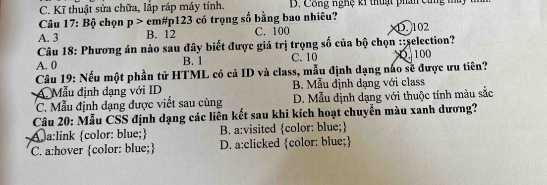 C. Kĩ thuật sửa chữa, lắp ráp máy tính. D. Công nghệ k1 thuật phân cùng mt
Câu 17: Bộ chọn p> em# p123 có trọng số bằng bao nhiêu?
A. 3 B. 12 C. 100 D. 102
Câu 18: Phương án nào sau đây biết được giá trị trọng số của bộ chọn ::selection?
A. 0 B. 1
C. 10 D. 100
Câu 19: Nếu một phần tử HTML có cả ID và class, mẫu định dạng nào sẽ được ưu tiên?
A. Mẫu định dạng với ID B. Mẫu định dạng với class
C. Mẫu định dạng được viết sau cùng D. Mẫu định dạng với thuộc tính màu sắc
Câu 20: Mẫu CSS định dạng các liên kết sau khi kích hoạt chuyển màu xanh dương?
Aa:link color: blue; B. a:visited color: blue;
C. a:hover color: blue; D. a:clicked color: blue;