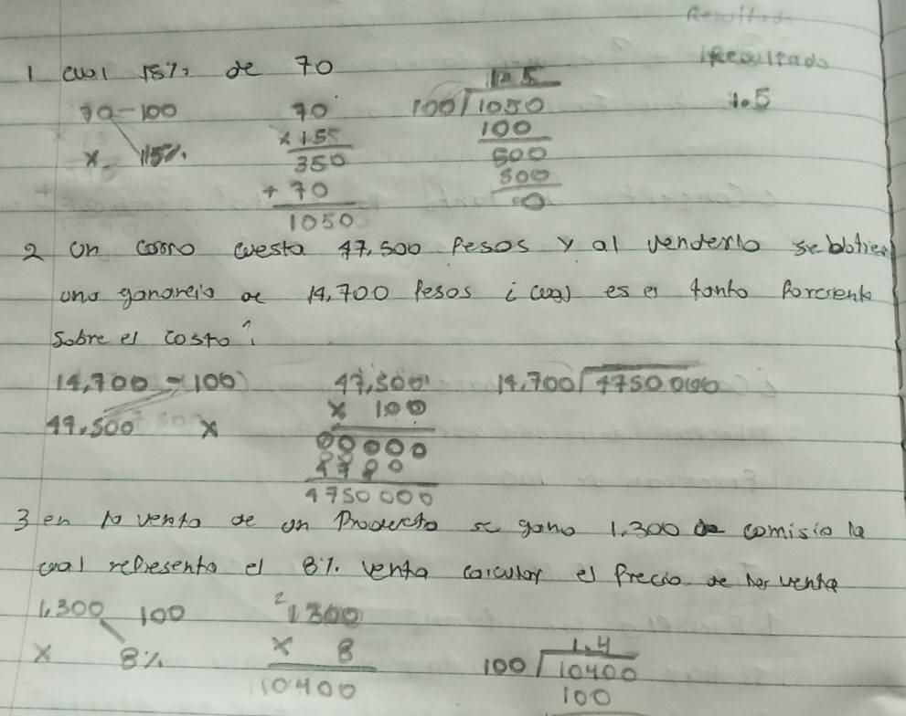 Resolfod 
I (U0l 187. de 70
7a-100 beginarrayr 90 * 1.5 hline 350 +70 hline 1050endarray beginarrayr 185 100encloselongdiv 1050 100 hline 6 frac 100000 
lifeslea do 
do5 
x 
2 on cosro westa 47, 500 Pesos y al venderlo seblotie. 
and ganareis a 14, 700 Pesos (coa) es es 4onto porcsenk 
sobre el cosro?
14,700=100
49.500* beginarrayr 47,5000 * 1000 hline 0 hline 0 0000000000000endarray 18 beginarrayr  700encloselongdiv 4750066endarray
3 en t vento de on Proecto se gano 1, 300 comisio la 
col represents e 81. venta carcular e Precio be her verte
beginarrayr 1,300 * 8% endarray beginarrayr 100 hline endarray beginarrayr 200 beginarrayr 1300 hline 10400endarray
beginarrayr 100encloselongdiv 10400 100endarray