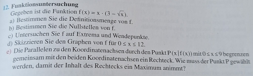 Funktionsuntersuchung 
Gegeben ist die Funktion f(x)=x· (3-sqrt(x)). 
a) Bestimmen Sie die Definitionsmenge von f. 
b) Bestimmen Sie die Nullstellen von f. 
c) Untersuchen Sie f auf Extrema und Wendepunkte. 
d) Skizzieren Sie den Graphen von f für 0≤ x≤ 12. 
e) Die Parallelen zu den Koordinatenachsen durch den Punkt P(x|f(x)) mit 0≤ x≤ 9 begrenzen 
gemeinsam mit den beiden Koordinatenachsen ein Rechteck. Wie muss der Punkt P gewählt 
werden, damit der Inhalt des Rechtecks ein Maximum animmt?