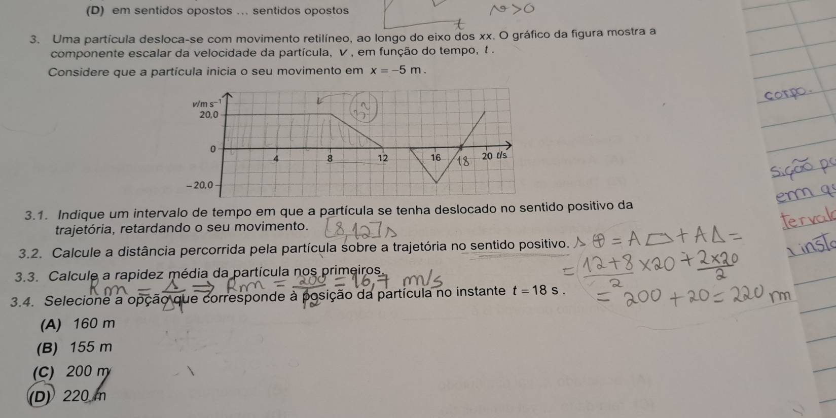 (D) em sentidos opostos …. sentidos opostos
3. Uma partícula desloca-se com movimento retilíneo, ao longo do eixo dos xx. O gráfico da figura mostra a
componente escalar da velocidade da partícula, V , em função do tempo, t .
Considere que a partícula inicia o seu movimento em x=-5m.
3.1. Indique um intervalo de tempo em que a partícula se tenha deslocado no sentido positivo da
trajetória, retardando o seu movimento.
3.2. Calcule a distância percorrida pela partícula sobre a trajetória no sentido positivo.
3.3. Calcule a rapidez média da partícula nos primeiros.
3.4. Selecione a opção que corresponde à posição da partícula no instante t=18s.
(A) 160 m
(B) 155 m
(C) 200 m
(D) 220 m