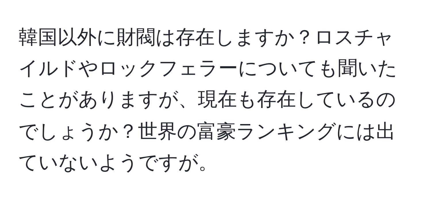 韓国以外に財閥は存在しますか？ロスチャイルドやロックフェラーについても聞いたことがありますが、現在も存在しているのでしょうか？世界の富豪ランキングには出ていないようですが。