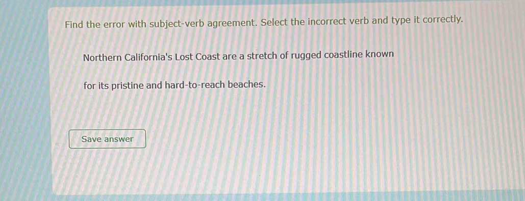 Find the error with subject-verb agreement. Select the incorrect verb and type it correctly. 
Northern California's Lost Coast are a stretch of rugged coastline known 
for its pristine and hard-to-reach beaches. 
Save answer