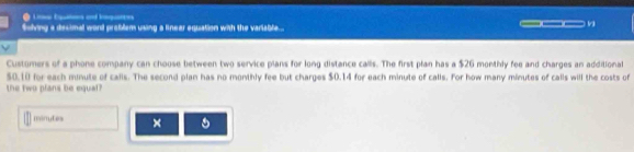 folving a decimal word problem using a linear equation with the variable .. ___ v 
Customers of a phone company can choose between two service plans for long distance calls. The first plan has a $26 monthly fee and charges an additional
$0.10 for each minute of calis. The second plan has no monthly fee but charges $0.14 for each minute of calls. For how many minutes of calls will the costs of 
the two plans be equal?
minutes × 。