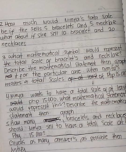 How much would Nimfa's tata salc 
be if the sells 5 bracelets and S necklasc 
what about if she sell 10 bracelet and 20
necklaces 
3. what mathemoncal symbol would represent 
the total scale of bracelet's and necklase? 
Describe. the mathemanical statement then graph 
it for the particular case when nimfa's 
makes a total scales of Php 1s. a 
4 Nimfa wants to have a total scale of af least
php 15 000. what mothemarical statemen 
would represent this? Describe the mathematica 
statement then graph 
5. How many 1 bracelets and neckloces 
_ 
should wimfa sell to have a tolal scale at 
Phy 15: 000? 
Giveas as many answer's, as possible then 
Justifu