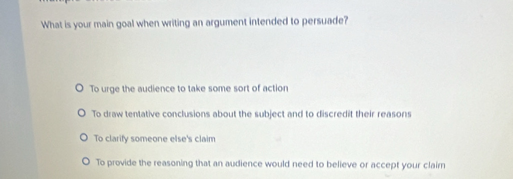 What is your main goal when writing an argument intended to persuade?
To urge the audience to take some sort of action
To draw tentative conclusions about the subject and to discredit their reasons
To clarify someone else's claim
To provide the reasoning that an audience would need to believe or accept your claim